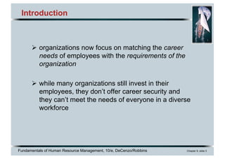 Fundamentals of Human Resource Management, 10/e, DeCenzo/Robbins Chapter 9, slide 3
Introduction
Ø organizations now focus on matching the career
needs of employees with the requirements of the
organization
Ø while many organizations still invest in their
employees, they don’t offer career security and
they can’t meet the needs of everyone in a diverse
workforce
 