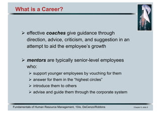 Fundamentals of Human Resource Management, 10/e, DeCenzo/Robbins Chapter 9, slide 9
What is a Career?
Ø effective coaches give guidance through
direction, advice, criticism, and suggestion in an
attempt to aid the employee’s growth
Ø mentors are typically senior-level employees
who:
Ø support younger employees by vouching for them
Ø answer for them in the “highest circles”
Ø introduce them to others
Ø advise and guide them through the corporate system
 