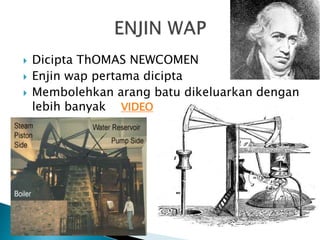  Dicipta ThOMAS NEWCOMEN
 Enjin wap pertama dicipta
 Membolehkan arang batu dikeluarkan dengan
lebih banyak VIDEO
 