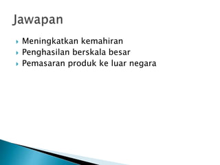  Meningkatkan kemahiran
 Penghasilan berskala besar
 Pemasaran produk ke luar negara
 