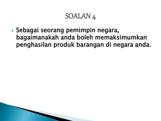  Sebagai seorang pemimpin negara,
bagaimanakah anda boleh memaksimumkan
penghasilan produk barangan di negara anda.
 