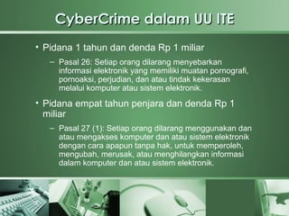 CyberCrime dalam UU ITE
• Pidana 1 tahun dan denda Rp 1 miliar
   – Pasal 26: Setiap orang dilarang menyebarkan
     informasi elektronik yang memiliki muatan pornografi,
     pornoaksi, perjudian, dan atau tindak kekerasan
     melalui komputer atau sistem elektronik.
• Pidana empat tahun penjara dan denda Rp 1
  miliar
   – Pasal 27 (1): Setiap orang dilarang menggunakan dan
     atau mengakses komputer dan atau sistem elektronik
     dengan cara apapun tanpa hak, untuk memperoleh,
     mengubah, merusak, atau menghilangkan informasi
     dalam komputer dan atau sistem elektronik.
 