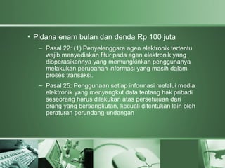 • Pidana enam bulan dan denda Rp 100 juta
   – Pasal 22: (1) Penyelenggara agen elektronik tertentu
     wajib menyediakan fitur pada agen elektronik yang
     dioperasikannya yang memungkinkan penggunanya
     melakukan perubahan informasi yang masih dalam
     proses transaksi.
   – Pasal 25: Penggunaan setiap informasi melalui media
     elektronik yang menyangkut data tentang hak pribadi
     seseorang harus dilakukan atas persetujuan dari
     orang yang bersangkutan, kecuali ditentukan lain oleh
     peraturan perundang-undangan
 