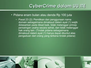 CyberCrime dalam UU ITE
• Pidana enam bulan atau denda Rp 100 juta
   – Pasal 23 (2): Pemilikan dan penggunaan nama
     domain sebagaimana dimaksud dalam ayat (1) wajib
     didasarkan pada itikad baik, tidak melanggar prinsip
     persaingan usaha secara sehat, dan tidak melanggar
     hak orang lain. (Tindak pidana sebagaimana
     dimaksud dalam ayat (1) hanya dapat dituntut atas
     pengaduan dari orang yang terkena tindak pidana)
 