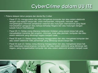 CyberCrime dalam UU ITE
• Pidana delapan tahun penjara dan denda Rp 2 miliar
   – Pasal 27 (3): menggunakan dan atau mengakses komputer dan atau sistem elektronik
     dengan cara apapun tanpa hak, untuk memperoleh, mengubah, merusak, atau
     menghilangkan informasi pertahanan nasional atau hubungan internasional yang dapat
     menyebabkan gangguan atau bahaya terhadap Negara dan atau hubungan dengan
     subyek hukum internasional.
   – Pasal 28 (1): Setiap orang dilarang melakukan tindakan yang secara tanpa hak yang
     menyebabkan transmisi dari program, informasi, kode atau perintah, komputer dan atau
     sistem elektronik yang dilindungi negara menjadi rusak.
   – Pasal 30 ayat (1): Setiap orang dilarang menggunakan dan atau mengakses komputer dan
     atau sistem elektronik milik pemerintah yang dilindungi secara tanpa hak.
   – Pasal 30 ayat (2): Setiap orang dilarang menggunakan dan atau mengakses tanpa hak
     atau melampaui wewenangnya, komputer dan atau sistem elektronik yang dilindungi oleh
     negara, yang mengakibatkan komputer dan atau sistem elektronik tersebut menjadi rusak
 