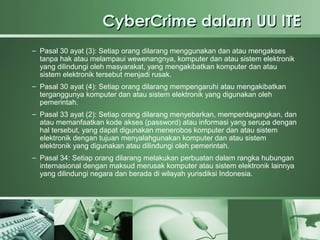 CyberCrime dalam UU ITE
– Pasal 30 ayat (3): Setiap orang dilarang menggunakan dan atau mengakses
  tanpa hak atau melampaui wewenangnya, komputer dan atau sistem elektronik
  yang dilindungi oleh masyarakat, yang mengakibatkan komputer dan atau
  sistem elektronik tersebut menjadi rusak.
– Pasal 30 ayat (4): Setiap orang dilarang mempengaruhi atau mengakibatkan
  terganggunya komputer dan atau sistem elektronik yang digunakan oleh
  pemerintah.
– Pasal 33 ayat (2): Setiap orang dilarang menyebarkan, memperdagangkan, dan
  atau memanfaatkan kode akses (password) atau informasi yang serupa dengan
  hal tersebut, yang dapat digunakan menerobos komputer dan atau sistem
  elektronik dengan tujuan menyalahgunakan komputer dan atau sistem
  elektronik yang digunakan atau dilindungi oleh pemerintah.
– Pasal 34: Setiap orang dilarang melakukan perbuatan dalam rangka hubungan
  internasional dengan maksud merusak komputer atau sistem elektronik lainnya
  yang dilindungi negara dan berada di wilayah yurisdiksi Indonesia.
 
