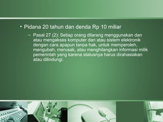 • Pidana 20 tahun dan denda Rp 10 miliar
   – Pasal 27 (2): Setiap orang dilarang menggunakan dan
     atau mengakses komputer dan atau sistem elektronik
     dengan cara apapun tanpa hak, untuk memperoleh,
     mengubah, merusak, atau menghilangkan informasi milik
     pemerintah yang karena statusnya harus dirahasiakan
     atau dilindungi.
 