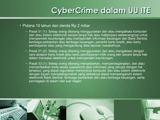 CyberCrime dalam UU ITE
• Pidana 10 tahun dan denda Rp 2 miliar
   – Pasal 31 (1): Setiap orang dilarang menggunakan dan atau mengakses komputer
     dan atau sistem elektronik secara tanpa hak atau melampaui wewenangnya untuk
     memperoleh keuntungan atau memperoleh informasi keuangan dari Bank Sentral,
     lembaga perbankan atau lembaga keuangan, penerbit kartu kredit, atau kartu
     pembayaran atau yang mengandung data laporan nasabahnya.
   – Pasal 31 (2): Setiap orang dilarang menggunakan dan atau mengakses dengan
     cara apapun kartu kredit atau kartu pembayaran milik orang lain secara tanpa hak
     dalam transaksi elektronik untuk memperoleh keuntungan.
   – Pasal 33 (1): Setiap orang dilarang menyebarkan, memperdagangkan, dan atau
     memanfaatkan kode akses (password) atau informasi yang serupa dengan hal
     tersebut, yang dapat digunakan menerobos komputer dan atau sistem elektronik
     dengan tujuan menyalahgunakan yang akibatnya dapat mempengaruhi sistem
     elektronik Bank Sentral, lembaga perbankan dan atau lembaga keuangan, serta
     perniagaan di dalam dan luar negeri.
 