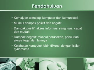 Pendahuluan

●
    Kemajuan teknologi komputer dan komunikasi
• Muncul dampak positif dan negatif
• Dampak positif: akses informasi yang luas, cepat
  dan mudah.
• Dampak negatif: muncul perusakan, pencurian,
  akses ilegal dan lainnya
• Kejahatan komputer lebih dikenal dengan istilah
  cybercrime
 