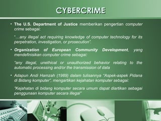 CYBERCRIME
●
    The U.S. Department of Justice memberikan pengertian computer
    crime sebagai:
    “…any illegal act requiring knowledge of computer technology for its
    perpetration, investigation, or prosecution”.
• Organization of European Community              Development,     yang
  mendefinisikan computer crime sebagai:
    “any illegal, unethical or unauthorized behavior relating to the
    automatic processing and/or the transmission of data
• Adapun Andi Hamzah (1989) dalam tulisannya “Aspek-aspek Pidana
  di Bidang komputer”, mengartikan kejahatan komputer sebagai:
    ”Kejahatan di bidang komputer secara umum dapat diartikan sebagai
    penggunaan komputer secara illegal”
 