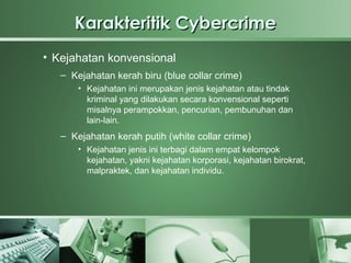 Karakteritik Cybercrime
• Kejahatan konvensional
   – Kejahatan kerah biru (blue collar crime)
       • Kejahatan ini merupakan jenis kejahatan atau tindak
         kriminal yang dilakukan secara konvensional seperti
         misalnya perampokkan, pencurian, pembunuhan dan
         lain-lain.
   – Kejahatan kerah putih (white collar crime)
       • Kejahatan jenis ini terbagi dalam empat kelompok
         kejahatan, yakni kejahatan korporasi, kejahatan birokrat,
         malpraktek, dan kejahatan individu.
 