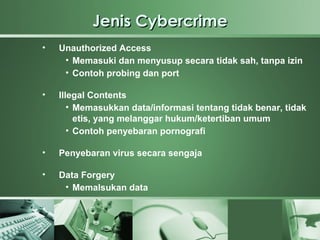Jenis Cybercrime
•   Unauthorized Access
     • Memasuki dan menyusup secara tidak sah, tanpa izin
     • Contoh probing dan port

•   Illegal Contents
       • Memasukkan data/informasi tentang tidak benar, tidak
         etis, yang melanggar hukum/ketertiban umum
       • Contoh penyebaran pornografi

•   Penyebaran virus secara sengaja

•   Data Forgery
     • Memalsukan data

•

•
 