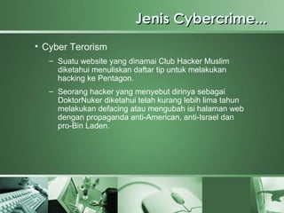 Jenis Cybercrime...
• Cyber Terorism
   – Suatu website yang dinamai Club Hacker Muslim
     diketahui menuliskan daftar tip untuk melakukan
     hacking ke Pentagon.
   – Seorang hacker yang menyebut dirinya sebagai
     DoktorNuker diketahui telah kurang lebih lima tahun
     melakukan defacing atau mengubah isi halaman web
     dengan propaganda anti-American, anti-Israel dan
     pro-Bin Laden.
 