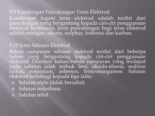 9.7 ElektrodElektrodadalahberfungsisebagailogampenambahdalamkimpalanarka yang manaianyadisalutdenganbahanlakur yang manacampurannyaterdiridaripadabeberapajenisbahantertentudanmempunyaiberbagaifungsiketikakerjakimpalandilakukan.9.8 PenghasilanElektrodElektrodkimpalanarkapelindung (SMAW) adalahsejeniselektrodbersalutlakur yang habisguna (consumable) yang terdiridariberbagaijenisbergantungpadajenislogamterasdanjugakandungansalutanelektrodberkenaan.  