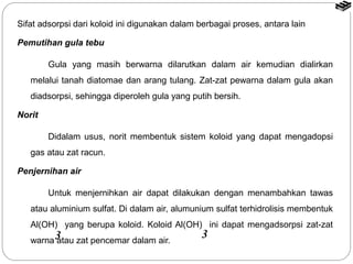 Sifat adsorpsi dari koloid ini digunakan dalam berbagai proses, antara lain 
Pemutihan gula tebu 
Gula yang masih berwarna dilarutkan dalam air kemudian dialirkan 
melalui tanah diatomae dan arang tulang. Zat-zat pewarna dalam gula akan 
diadsorpsi, sehingga diperoleh gula yang putih bersih. 
Norit 
Didalam usus, norit membentuk sistem koloid yang dapat mengadopsi 
gas atau zat racun. 
Penjernihan air 
Untuk menjernihkan air dapat dilakukan dengan menambahkan tawas 
atau aluminium sulfat. Di dalam air, alumunium sulfat terhidrolisis membentuk 
Al(OH) yang berupa koloid. Koloid Al(OH) ini dapat mengadsorpsi zat-zat 
warna 3atau zat pencemar dalam air. 3 
 