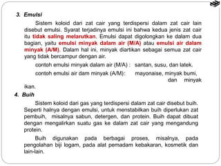 3. Emulsi 
Sistem koloid dari zat cair yang terdispersi dalam zat cair lain 
disebut emulsi. Syarat terjadinya emulsi ini bahwa kedua jenis zat cair 
itu tidak saling melarutkan. Emulsi dapat digolongkan ke dalam dua 
bagian, yaitu emulsi minyak dalam air (M/A) atau emulsi air dalam 
minyak (A/M). Dalam hal ini, minyak diartikan sebagai semua zat cair 
yang tidak bercampur dengan air. 
contoh emulsi minyak dalam air (M/A) : santan, susu, dan latek. 
contoh emulsi air dam minyak (A/M): mayonaise, minyak bumi, 
dan minyak 
ikan. 
4. Buih 
Sistem koloid dari gas yang terdispersi dalam zat cair disebut buih. 
Seperti halnya dengan emulsi, untuk menstabilkan buih diperlukan zat 
pembuih, misalnya sabun, detergen, dan protein. Buih dapat dibuat 
dengan mengalirkan suatu gas ke dalam zat cair yang mengandung 
protein. 
Buih digunakan pada berbagai proses, misalnya, pada 
pengolahan biji logam, pada alat pemadam kebakaran, kosmetik dan 
lain-lain. 
 