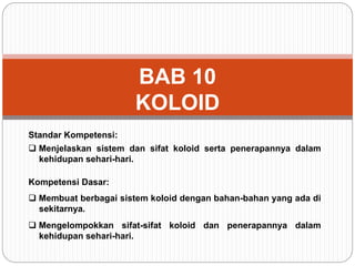 BAB 10 
KOLOID 
Standar Kompetensi: 
 Menjelaskan sistem dan sifat koloid serta penerapannya dalam 
kehidupan sehari-hari. 
Kompetensi Dasar: 
 Membuat berbagai sistem koloid dengan bahan-bahan yang ada di 
sekitarnya. 
 Mengelompokkan sifat-sifat koloid dan penerapannya dalam 
kehidupan sehari-hari. 
 