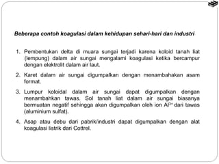 Beberapa contoh koagulasi dalam kehidupan sehari-hari dan industri 
1. Pembentukan delta di muara sungai terjadi karena koloid tanah liat 
(lempung) dalam air sungai mengalami koagulasi ketika bercampur 
dengan elektrolit dalam air laut. 
2. Karet dalam air sungai digumpalkan dengan menambahakan asam 
format. 
3. Lumpur koloidal dalam air sungai dapat digumpalkan dengan 
menambahkan tawas. Sol tanah liat dalam air sungai biasanya 
bermuatan negatif sehingga akan digumpalkan oleh ion Al3+ dari tawas 
(aluminium sulfat). 
4. Asap atau debu dari pabrik/industri dapat digumpalkan dengan alat 
koagulasi listrik dari Cottrel. 
 