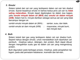 3. Emulsi 
Sistem koloid dari zat cair yang terdispersi dalam zat cair lain disebut 
emulsi. Syarat terjadinya emulsi ini bahwa kedua jenis zat cair itu tidak 
saling melarutkan. Emulsi dapat digolongkan ke dalam dua bagian, 
yaitu emulsi minyak dalam air (M/A) atau emulsi air dalam minyak 
(A/M). Dalam hal ini, minyak diartikan sebagai semua zat cair yang tidak 
bercampur dengan air. 
contoh emulsi minyak dalam air (M/A) : santan, susu, dan latek. 
contoh emulsi air dam minyak (A/M) : mayonaise, minyak bumi, 
dan minyak ikan. 
4. Buih 
Sistem koloid dari gas yang terdispersi dalam zat cair disebut buih. 
Seperti halnya dengan emulsi, untuk menstabilkan buih diperlukan zat 
pembuih, misalnya sabun, detergen, dan protein. Buih dapat dibuat 
dengan mengalirkan suatu gas ke dalam zat cair yang mengandung 
protein. 
Buih digunakan pada berbagai proses, misalnya, pada pengolahan biji 
logam, pada alat pemadam kebakaran, kosmetik dan lain-lain. 
 