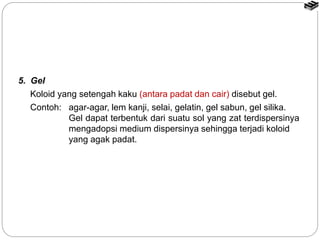 5. Gel 
Koloid yang setengah kaku (antara padat dan cair) disebut gel. 
Contoh: agar-agar, lem kanji, selai, gelatin, gel sabun, gel silika. 
Gel dapat terbentuk dari suatu sol yang zat terdispersinya 
mengadopsi medium dispersinya sehingga terjadi koloid 
yang agak padat. 
 