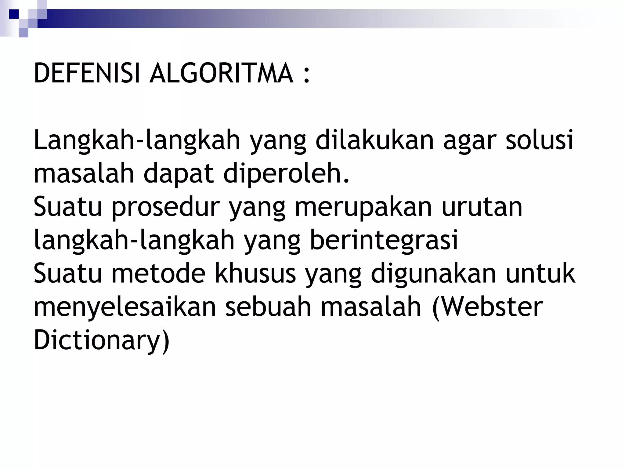 DEFENISI ALGORITMA :

Langkah-langkah yang dilakukan agar solusi
masalah dapat diperoleh.
Suatu prosedur yang merupakan urutan
langkah-langkah yang berintegrasi
Suatu metode khusus yang digunakan untuk
menyelesaikan sebuah masalah (Webster
Dictionary)
 