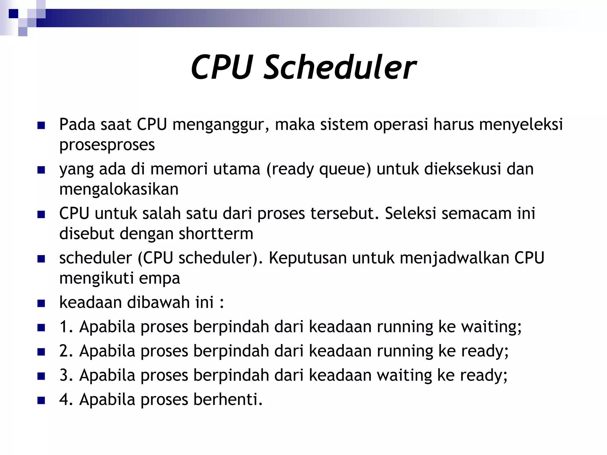 CPU Scheduler
   Pada saat CPU menganggur, maka sistem operasi harus menyeleksi
    prosesproses
   yang ada di memori utama (ready queue) untuk dieksekusi dan
    mengalokasikan
   CPU untuk salah satu dari proses tersebut. Seleksi semacam ini
    disebut dengan shortterm
   scheduler (CPU scheduler). Keputusan untuk menjadwalkan CPU
    mengikuti empa
   keadaan dibawah ini :
   1. Apabila proses berpindah dari keadaan running ke waiting;
   2. Apabila proses berpindah dari keadaan running ke ready;
   3. Apabila proses berpindah dari keadaan waiting ke ready;
   4. Apabila proses berhenti.
 