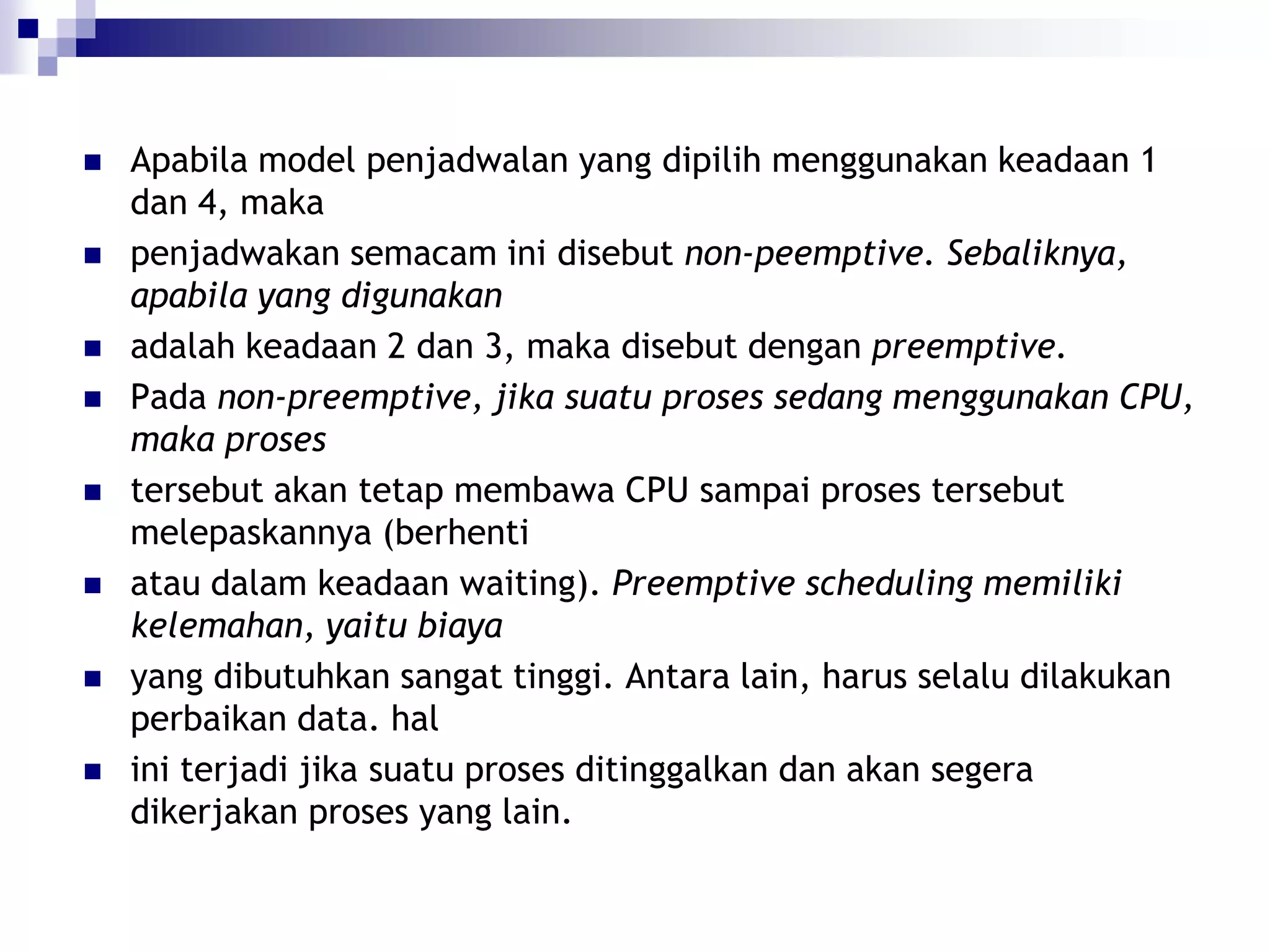    Apabila model penjadwalan yang dipilih menggunakan keadaan 1
    dan 4, maka
   penjadwakan semacam ini disebut non-peemptive. Sebaliknya,
    apabila yang digunakan
   adalah keadaan 2 dan 3, maka disebut dengan preemptive.
   Pada non-preemptive, jika suatu proses sedang menggunakan CPU,
    maka proses
   tersebut akan tetap membawa CPU sampai proses tersebut
    melepaskannya (berhenti
   atau dalam keadaan waiting). Preemptive scheduling memiliki
    kelemahan, yaitu biaya
   yang dibutuhkan sangat tinggi. Antara lain, harus selalu dilakukan
    perbaikan data. hal
   ini terjadi jika suatu proses ditinggalkan dan akan segera
    dikerjakan proses yang lain.
 