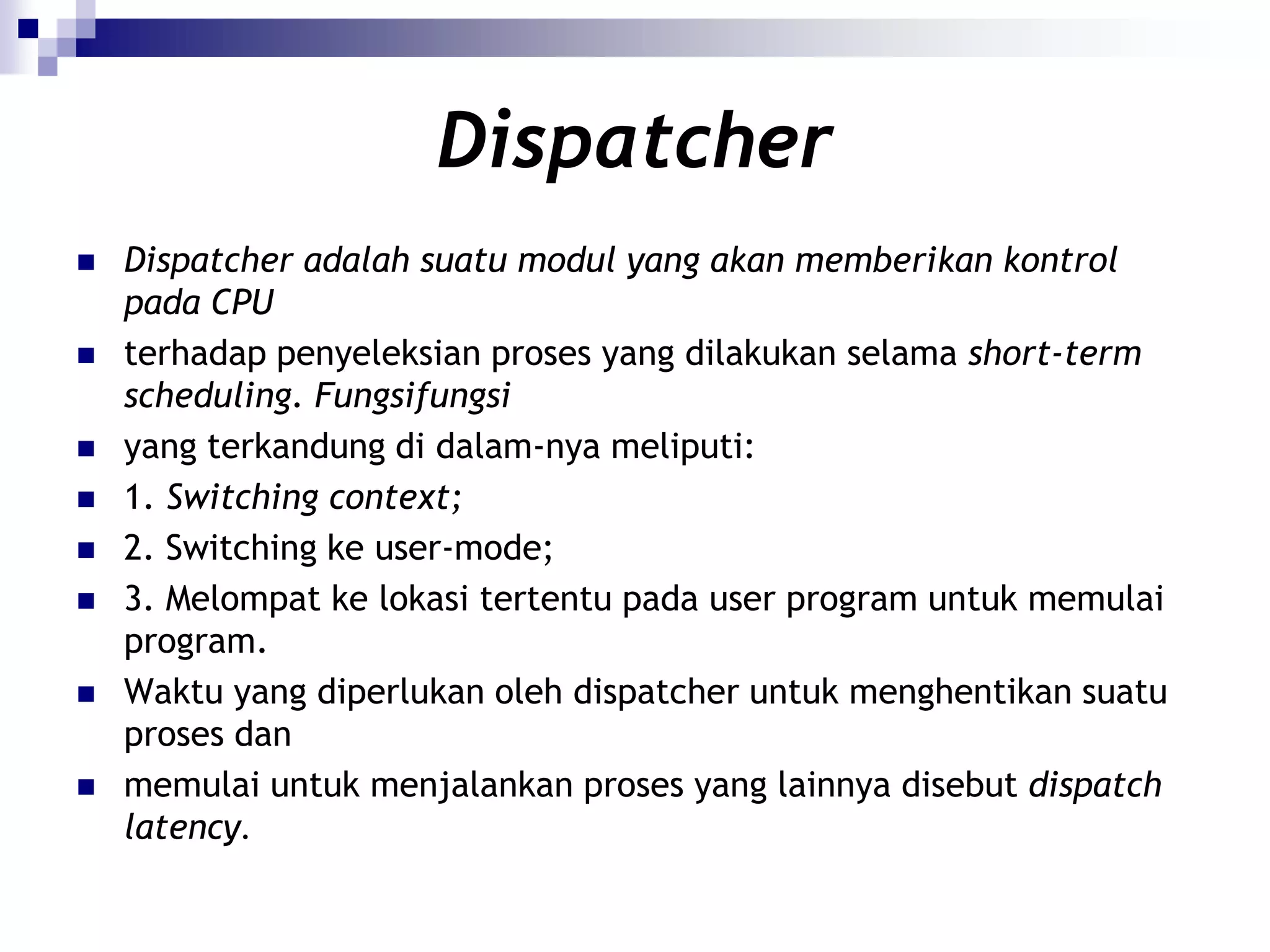 Dispatcher
   Dispatcher adalah suatu modul yang akan memberikan kontrol
    pada CPU
   terhadap penyeleksian proses yang dilakukan selama short-term
    scheduling. Fungsifungsi
   yang terkandung di dalam-nya meliputi:
   1. Switching context;
   2. Switching ke user-mode;
   3. Melompat ke lokasi tertentu pada user program untuk memulai
    program.
   Waktu yang diperlukan oleh dispatcher untuk menghentikan suatu
    proses dan
   memulai untuk menjalankan proses yang lainnya disebut dispatch
    latency.
 