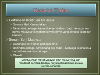 Perbarisan Kontinjen Malaysia
 Semasa Hari Kemerdekaan
 Tarian dari pelbagai kaum dipersembahkan bagi memaparkan
identiti Malaysia yang mempunyai rakyat yang bersatu padu dan
harmoni
Senam Seni Malaysia
 Gabungan seni tarian pelbagai etnik
 Bertindak sebagai serampang dua mata – Menjaga kesihatan &
memulihara warisan budaya
 Objektif:
Membolehkan rakyat Malaysia lebih menyayangi dan
mendekati seni tari dan lagu rakyat pelbagai kaum melalui
elemen senaman
 