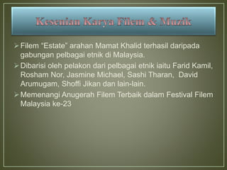 Filem “Estate” arahan Mamat Khalid terhasil daripada
gabungan pelbagai etnik di Malaysia.
Dibarisi oleh pelakon dari pelbagai etnik iaitu Farid Kamil,
Rosham Nor, Jasmine Michael, Sashi Tharan, David
Arumugam, Shoffi Jikan dan lain-lain.
Memenangi Anugerah Filem Terbaik dalam Festival Filem
Malaysia ke-23
 