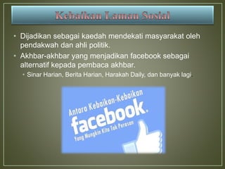 • Dijadikan sebagai kaedah mendekati masyarakat oleh
pendakwah dan ahli politik.
• Akhbar-akhbar yang menjadikan facebook sebagai
alternatif kepada pembaca akhbar.
• Sinar Harian, Berita Harian, Harakah Daily, dan banyak lagi.
 