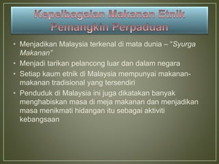 • Menjadikan Malaysia terkenal di mata dunia – “Syurga
Makanan”
• Menjadi tarikan pelancong luar dan dalam negara
• Setiap kaum etnik di Malaysia mempunyai makanan-
makanan tradisional yang tersendiri
• Penduduk di Malaysia ini juga dikatakan banyak
menghabiskan masa di meja makanan dan menjadikan
masa menikmati hidangan itu sebagai aktiviti
kebangsaan
 
