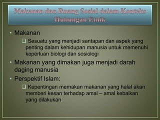 • Makanan
 Sesuatu yang menjadi santapan dan aspek yang
penting dalam kehidupan manusia untuk memenuhi
keperluan biologi dan sosiologi
• Makanan yang dimakan juga menjadi darah
daging manusia
• Perspektif Islam:
 Kepentingan memakan makanan yang halal akan
memberi kesan terhadap amal – amal kebaikan
yang dilakukan.
 