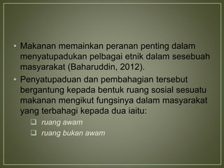 • Makanan memainkan peranan penting dalam
menyatupadukan pelbagai etnik dalam sesebuah
masyarakat (Baharuddin, 2012).
• Penyatupaduan dan pembahagian tersebut
bergantung kepada bentuk ruang sosial sesuatu
makanan mengikut fungsinya dalam masyarakat
yang terbahagi kepada dua iaitu:
 ruang awam
 ruang bukan awam
 