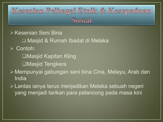 Kesenian Seni Bina
 Masjid & Rumah Ibadat di Melaka
 Contoh:
Masjid Kapitan Kling
Masjid Tengkera
Mempunyai gabungan seni bina Cina, Melayu, Arab dan
India
Lantas ianya terus menjadikan Melaka sebuah negeri
yang menjadi tarikan para pelancong pada masa kini
 