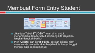 Membuat Form Entry Student



    Jika data Tabel STUDENT telah di isi untuk
     menampilkan data tersebut sekarang kita lanjutkan
     langkah-langkah berikut
    Pilih „Create‟ dan sorot „Form‟, setelah selesai form
     akan secata otomatis akan berjalan kita hanya tinggal
     mengisi data secara manual
 