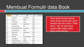 Membuat Formulir data Book

                  Buat tebel kembali seperti
                  pada tahap pembuatan tabel
                  student dan beri nama “Tabel
                  Book “ dan isi data Book
                  seperti data dalam tabel
                  Book pada gambar
 