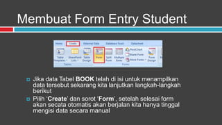 Membuat Form Entry Student



    Jika data Tabel BOOK telah di isi untuk menampilkan
     data tersebut sekarang kita lanjutkan langkah-langkah
     berikut
    Pilih „Create‟ dan sorot „Form‟, setelah selesai form
     akan secata otomatis akan berjalan kita hanya tinggal
     mengisi data secara manual
 
