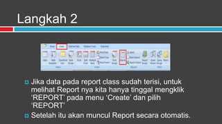 Langkah 2



  Jika data pada report class sudah terisi, untuk
   melihat Report nya kita hanya tinggal mengklik
   „REPORT‟ pada menu „Create‟ dan pilih
   „REPORT‟
  Setelah itu akan muncul Report secara otomatis.
 
