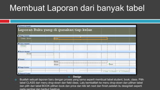 Membuat Laporan dari banyak tabel




                                                  Design
    Buatlah sebuah laporan baru dengan proses yang sama seperti membuat tabel student, book, class. Pilih
     tabel CLASS dari menu drop-down dan field class. Lalu kembalilah ke menu drop-down dan pilihan tabel
     dan pilih dari tabel BOOK pilihan book dan price dan klik lah next dan finish,setelah itu designlah seperti
 