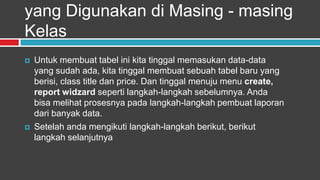 yang Digunakan di Masing - masing
Kelas
   Untuk membuat tabel ini kita tinggal memasukan data-data
    yang sudah ada, kita tinggal membuat sebuah tabel baru yang
    berisi, class title dan price. Dan tinggal menuju menu create,
    report widzard seperti langkah-langkah sebelumnya. Anda
    bisa melihat prosesnya pada langkah-langkah pembuat laporan
    dari banyak data.
   Setelah anda mengikuti langkah-langkah berikut, berikut
    langkah selanjutnya
 