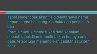 Tabel student berisikan field diantaranya nama
depan, nama belakang, no buku dan penjualan.
dan
Formulir untuk memasukan data kedalam
sebuah tabel. Dan formulir bukan hannya entri
data, tetapi juga menampilkan catatan satu demi
satu.
 
