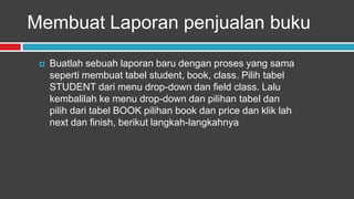 Membuat Laporan penjualan buku

    Buatlah sebuah laporan baru dengan proses yang sama
     seperti membuat tabel student, book, class. Pilih tabel
     STUDENT dari menu drop-down dan field class. Lalu
     kembalilah ke menu drop-down dan pilihan tabel dan
     pilih dari tabel BOOK pilihan book dan price dan klik lah
     next dan finish, berikut langkah-langkahnya
 