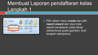 Membuat Laporan pendaftaran kelas
Langkah 1

                 Pilih dalam menu create dan pilih
                  report wizard dan input data
                  seperti penjelasan pada tahap
                  sebelumnya (pada gambar). Ikuti
                  langkah selanjutnya
 