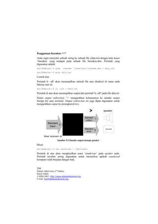 Penggunaan Karakter “>” 
Anda ingin menyalin sebuah string ke sebuah file (data.txt) dengan kata kunci `ltmodem` yang terdapat pada sebuah file ltmodem.abw. Perintah yang digunakan adalah: 
kari@debian:~$ grep `ltmodem` /home/kari/ltmodem.abw > data.txt 
kari@debian:~$ more data.txt 
Contoh lain: 
Perintah ls –alF akan menampilkan seluruh file atau direktori di mana anda bekerja saat ini. 
kari@debian:~$ ls –alF > data.txt 
Perintah di atas akan menampilkan output dari perintah 'ls -alF' pada file data.txt 
Selain output redirection ‘>’ mengarahkan keluarannya ke standar output berupa file atau terminal. Output redirection ini juga dapat digunakan untuk mengarahkan output ke perangkat/device. Gambar 9.4 Standar output menuju speaker 
Misal: 
kari@debian:~$ cat sound.wav > /dev/audio 
Perintah di atas akan menghasilkan suara ‘sound.wav’ pada speaker anda. Perintah tersebut sering digunakan untuk memeriksa apakah soundcard komputer telah berjalan dengan baik. 
204 
Debian GNU/Linux 2nd Edition 
Askari Azikin 
©2004-2007, http://www.debianindonesia.org 
E-mail: kari@debianindonesia.org 
 