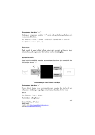 Penggunaan Karakter “>>” 
Sedangkan penggunaan karakter “>>” dapat anda perhatikan perbedaan dari output yang dihasilkan. 
kari@debian:~$ grep ‘ltmodem’ /home/kari/ltmodem.abw >> data.txt 
kari@debian:~$ more data.txt 
Keterangan: 
Pada contoh di atas terlihat bahwa output dari perintah sebelumnya akan ditambahkan pada bagian akhir dari kalimat tersebut (terulang 2x). 
Input redirection 
Input redirection adalah masukan perintah dapat diarahkan dari sebuah file dan dinotasikan dengan ‘<’. fileStandardinput0StandardoutputStandarderror21terminal 
Gambar 9.5 Input redirection dari sebuah file 
Penggunaan Karakter “<” 
Secara default standar input membaca informasi masukan dari keyboard, tapi sebenarnya standar input juga dapat menerima masukan dari file text biasa. 
Misal: 
kari@debian:~$ cat < dataku 
Saat ini kami sedang belajar 
205 
Debian GNU/Linux 2nd Edition 
Askari Azikin 
©2004-2007, http://www.debianindonesia.org 
E-mail: kari@debianindonesia.org 
 