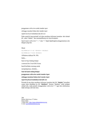 penggunaan redirection untuk standar input 
sehingga masukan bukan dari standar input 
seperti keyboard melainkan dari file text 
Pada contoh di atas perintah 'cat' akan membaca informasi masukan dari sebuah file yakni “dataku” dan menampilkannya ke layar komputer. 
Input/output redirection '<' , '>' atau '>>' dapat digabungkan penggunaannya satu dengan yang lain. 
Misal: 
kari@debian:~$ cat <dataku>> databaru 
kari@debian:~$ more databaru 
ASSalamu alaikum Wr. Wb. 
Hello.... 
Saat ini Saya Sedang belajar 
command line Unix/GNU/Linux 
haruS berSabar memang untuk 
mempelajarinya. ehehehe.... 
Saat ini kami sedang belajar 
penggunaan redirection untuk standar input 
sehingga masukan bukan dari standar input 
seperti keyboard melainkan dari file text 
Perintah di atas akan membaca informasi masukan dari file “dataku” kemudian output akan diarahkan ke file “databaru”. Karena “databaru” telah terdapat sebuah teks, maka penulis menggunakan redirection '>>' agar teks sebelumnya tidak tertimpa oleh teks baru. 
206 
Debian GNU/Linux 2nd Edition 
Askari Azikin 
©2004-2007, http://www.debianindonesia.org 
E-mail: kari@debianindonesia.org 
 