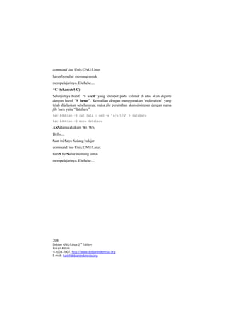command line Unix/GNU/Linux 
harus bersabar memang untuk 
mempelajarinya. Ehehehe.... 
^C (tekan ctrl-C) 
Selanjutnya huruf “s kecil” yang terdapat pada kalimat di atas akan diganti dengan huruf “S besar”. Kemudian dengan menggunakan ‘redirection’ yang telah dijelaskan sebelumnya, maka file perubahan akan disimpan dengan nama file baru yaitu “databaru”. 
kari@debian:~$ cat data | sed –e ’s/s/S/g’ > databaru 
kari@debian:~$ more databaru 
ASSalamu alaikum Wr. Wb. 
Hello.... 
Saat ini Saya Sedang belajar 
command line Unix/GNU/Linux 
haruS berSabar memang untuk 
mempelajarinya. Ehehehe.... 
208 
Debian GNU/Linux 2nd Edition 
Askari Azikin 
©2004-2007, http://www.debianindonesia.org 
E-mail: kari@debianindonesia.org 
