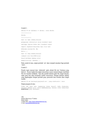 Contoh 1: 
debian:~# cat databaru >> dataku | more dataku 
:::::::::::::: 
dataku 
:::::::::::::: 
Saat ini kami sedang belajar 
penggunaan redirection untuk standard input 
sehingga inputan bukan dari standard output 
seperti keyboard melainkan dari file text 
ASSalamu alaikum Wr. Wb. 
Hello.... 
Saat ini Saya Sedang belajar 
command line Unix/GNU/Linux 
haruS berSabar memang untuk 
mempelajarinya. Ehehehe.... 
Pada contoh di atas, output perintah `cat` akan menjadi masukan bagi perintah `more`. 
Contoh 2: 
Penulis ingin mencari kata `elektronik` pada sebuah file text `bertanya yang baik.txt`. Secara logika kita dapat mencarinya secara manual dengan membuka file text tersebut terdahulu. Tapi jika jumlah kalimat pada file sangat banyak, maka pasti kita akan kerepotan sendiri mencarinya. Dengan bantuan 'piping' yang digabungkan dengan perintah grep, pencarian kata tersebut akan sangat mudah. 
debian:~# cat bertanyayangbaik.txt | grep elektronik | more 
Output program di atas: 
Tidak ada yang tahu jawabannya bukan berarti Anda diabaikan, walaupun memang sulit untuk membedakannya (karena sifat komunikasi elektronik yang faceless). 
196 
Debian GNU/Linux 2nd Edition 
Askari Azikin 
©2004-2007, http://www.debianindonesia.org 
E-mail: kari@debianindonesia.org 
 