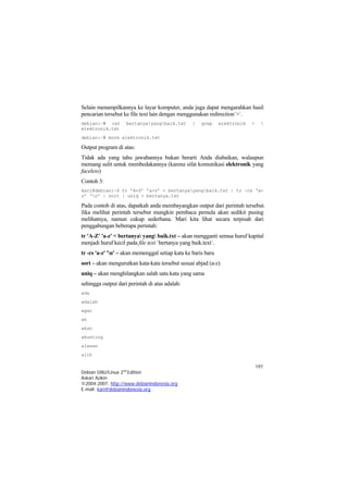 197 
Debian GNU/Linux 2nd Edition 
Askari Azikin 
©2004-2007, http://www.debianindonesia.org 
E-mail: kari@debianindonesia.org 
Selain menampilkannya ke layar komputer, anda juga dapat mengarahkan hasil pencarian tersebut ke file text lain dengan menggunakan redirection`>`. 
debian:~# cat bertanyayangbaik.txt | grep elektronik >  elektronik.txt 
debian:~# more elektronik.txt 
Output program di atas: 
Tidak ada yang tahu jawabannya bukan berarti Anda diabaikan, walaupun memang sulit untuk membedakannya (karena sifat komunikasi elektronik yang faceless) 
Contoh 3: 
kari@debian:~$ tr ’A-Z’ ’a-z’ < bertanyayangbaik.txt | tr –cs ‘a- z’ ‘n’ | sort | uniq > bertanya.txt 
Pada contoh di atas, dapatkah anda membayangkan output dari perintah tersebut. Jika melihat perintah tersebut mungkin pembaca pemula akan sedikit pusing melihatnya, namun cukup sederhana. Mari kita lihat secara terpisah dari penggabungan beberapa perintah: 
tr 'A-Z' 'a-z' < bertanya yang baik.txt – akan mengganti semua huruf kapital menjadi huruf kecil pada file text `bertanya yang baik.text`. 
tr -cs 'a-z' 'n' – akan memenggal setiap kata ke baris baru 
sort – akan mengurutkan kata-kata tersebut sesuai abjad (a-z) 
uniq – akan menghilangkan salah satu kata yang sama 
sehingga output dari perintah di atas adalah: 
ada 
adalah 
agar 
ah 
akan 
akunting 
alasan 
alih  
